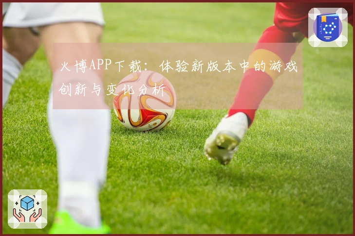 火博APP下载：体验新版本中的游戏创新与变化分析